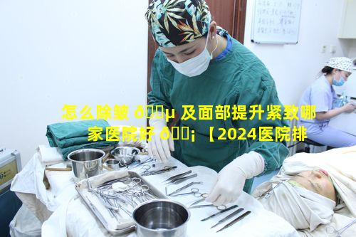 怎么除皱 🐵 及面部提升紧致哪家医院好 🐡 【2024医院排行】